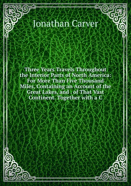 Обложка книги Three Years Travels Throughout the Interior Parts of North America: For More Than Five Thousand Miles, Containing an Account of the Great Lakes, and . of That Vast Continent. Together with a C, Jonathan Carver