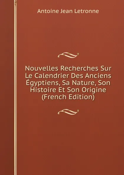 Обложка книги Nouvelles Recherches Sur Le Calendrier Des Anciens Egyptiens, Sa Nature, Son Histoire Et Son Origine (French Edition), Antoine Jean Letronne