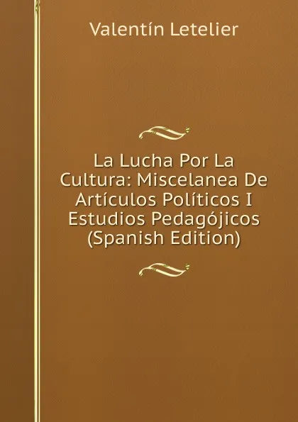 Обложка книги La Lucha Por La Cultura: Miscelanea De Articulos Politicos I Estudios Pedagojicos (Spanish Edition), Valentin Letelier