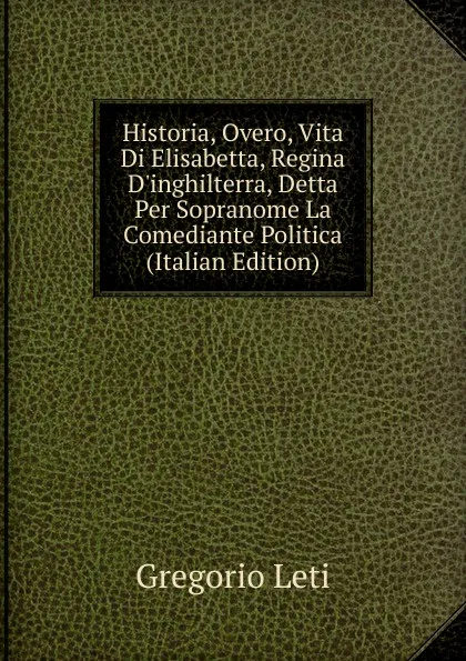 Обложка книги Historia, Overo, Vita Di Elisabetta, Regina D.inghilterra, Detta Per Sopranome La Comediante Politica (Italian Edition), Gregorio Leti