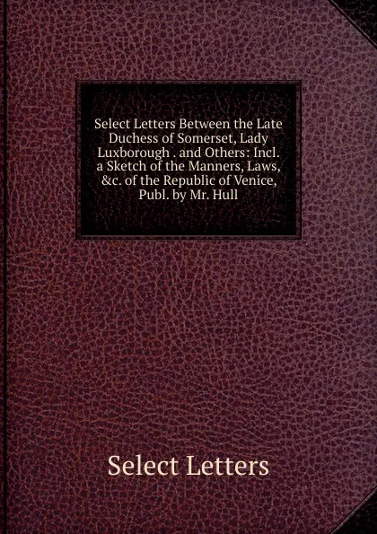 Обложка книги Select Letters Between the Late Duchess of Somerset, Lady Luxborough . and Others: Incl. a Sketch of the Manners, Laws, .c. of the Republic of Venice, Publ. by Mr. Hull, Select Letters