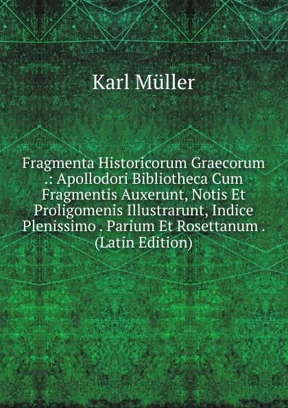 Обложка книги Fragmenta Historicorum Graecorum .: Apollodori Bibliotheca Cum Fragmentis Auxerunt, Notis Et Proligomenis Illustrarunt, Indice Plenissimo . Parium Et Rosettanum . (Latin Edition), Karl Müller