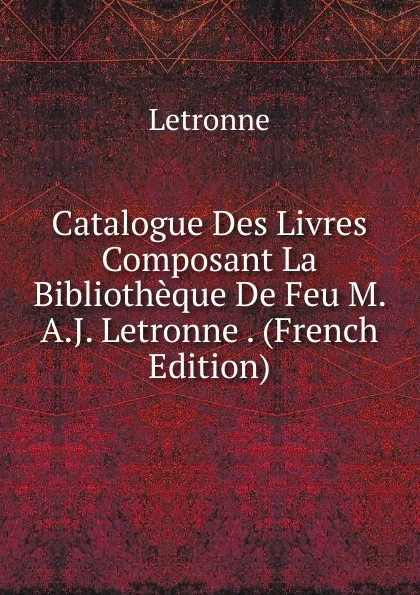 Обложка книги Catalogue Des Livres Composant La Bibliotheque De Feu M. A.J. Letronne . (French Edition), Letronne