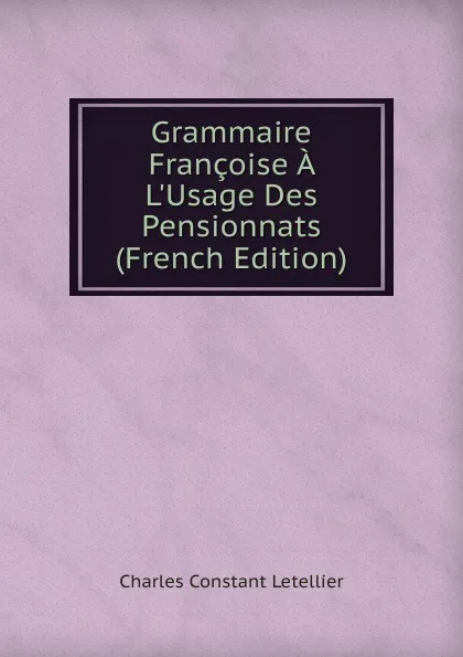 Обложка книги Grammaire Francoise A L.Usage Des Pensionnats (French Edition), Charles Constant Letellier