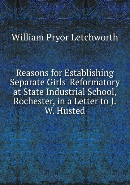 Обложка книги Reasons for Establishing Separate Girls. Reformatory at State Industrial School, Rochester, in a Letter to J.W. Husted, William Pryor Letchworth