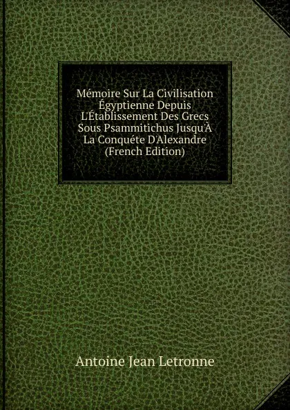 Обложка книги Memoire Sur La Civilisation Egyptienne Depuis L.Etablissement Des Grecs Sous Psammitichus Jusqu.A La Conquete D.Alexandre (French Edition), Antoine Jean Letronne