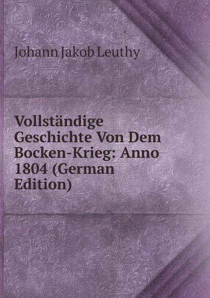 Обложка книги Vollstandige Geschichte Von Dem Bocken-Krieg: Anno 1804 (German Edition), Johann Jakob Leuthy