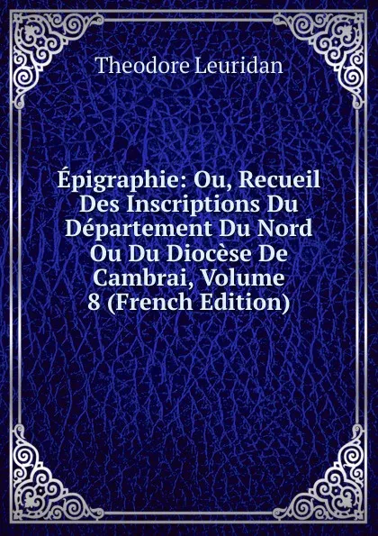 Обложка книги Epigraphie: Ou, Recueil Des Inscriptions Du Departement Du Nord Ou Du Diocese De Cambrai, Volume 8 (French Edition), Theodore Leuridan