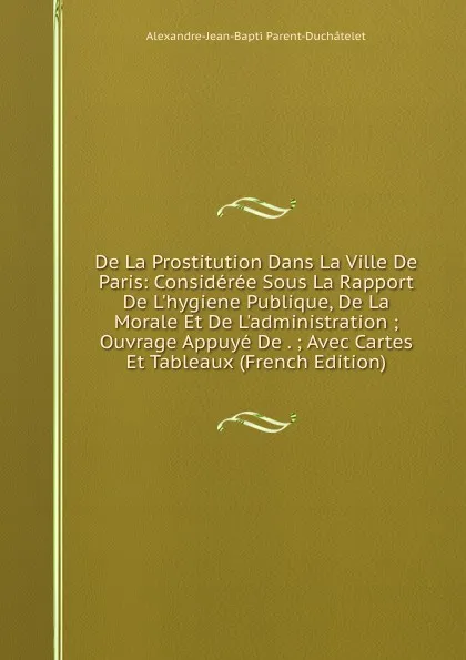 Обложка книги De La Prostitution Dans La Ville De Paris: Consideree Sous La Rapport De L.hygiene Publique, De La Morale Et De L.administration ; Ouvrage Appuye De . ; Avec Cartes Et Tableaux (French Edition), Alexandre-Jean-Bapti Parent-Duchâtelet