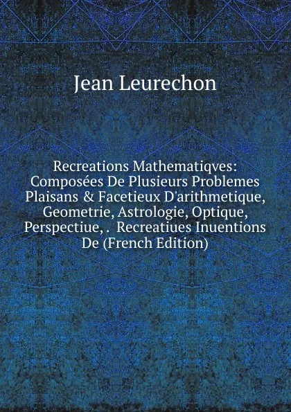 Обложка книги Recreations Mathematiqves: Composees De Plusieurs Problemes Plaisans . Facetieux D.arithmetique, Geometrie, Astrologie, Optique, Perspectiue, .  Recreatiues Inuentions De (French Edition), Jean Leurechon