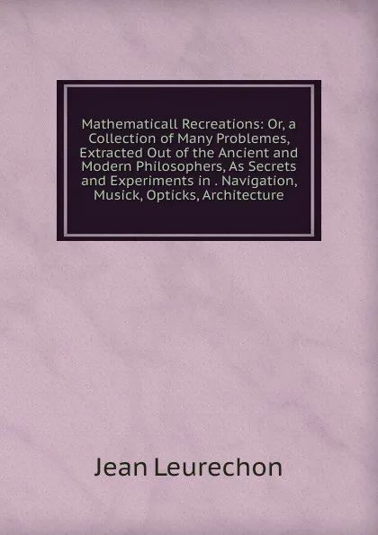 Обложка книги Mathematicall Recreations: Or, a Collection of Many Problemes, Extracted Out of the Ancient and Modern Philosophers, As Secrets and Experiments in . Navigation, Musick, Opticks, Architecture, Jean Leurechon