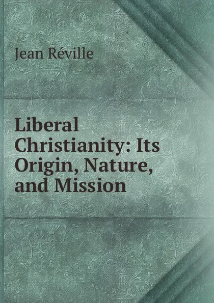 Обложка книги Liberal Christianity: Its Origin, Nature, and Mission, Jean Réville