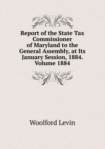 Обложка книги Report of the State Tax Commissioner of Maryland to the General Assembly, at Its January Session, 1884. Volume 1884, Woolford Levin