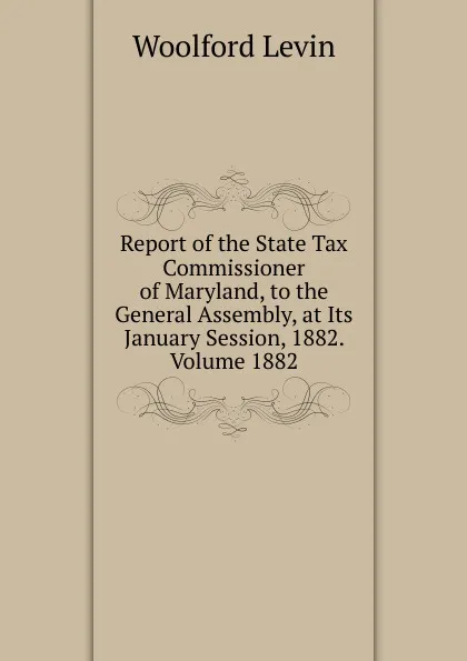 Обложка книги Report of the State Tax Commissioner of Maryland, to the General Assembly, at Its January Session, 1882. Volume 1882, Woolford Levin