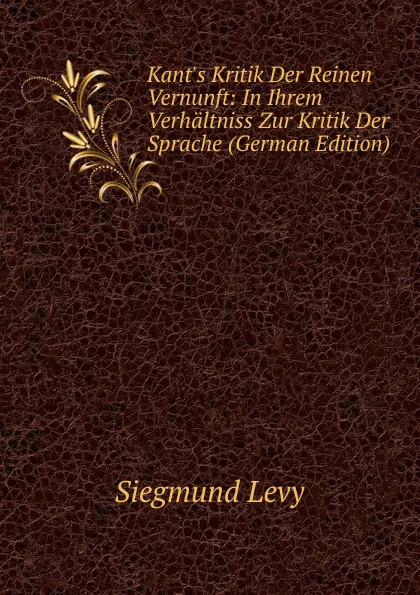 Обложка книги Kant.s Kritik Der Reinen Vernunft: In Ihrem Verhaltniss Zur Kritik Der Sprache (German Edition), Siegmund Levy