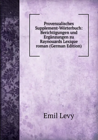 Обложка книги Provenzalisches Supplement-Worterbuch: Berichtigungen und Erganzungen zu Raynouards Lexique roman (German Edition), Emil Levy