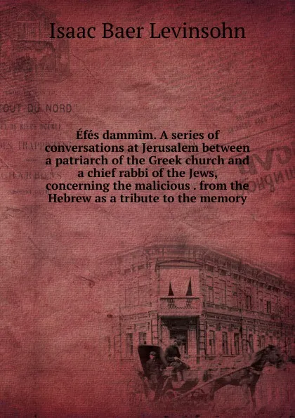 Обложка книги Efes dammim. A series of conversations at Jerusalem between a patriarch of the Greek church and a chief rabbi of the Jews, concerning the malicious . from the Hebrew as a tribute to the memory, Isaac Baer Levinsohn