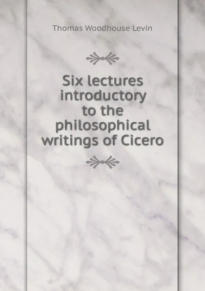 Обложка книги Six lectures introductory to the philosophical writings of Cicero, Thomas Woodhouse Levin