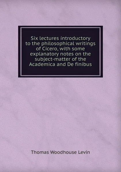 Обложка книги Six lectures introductory to the philosophical writings of Cicero, with some explanatory notes on the subject-matter of the Academica and De finibus, Thomas Woodhouse Levin