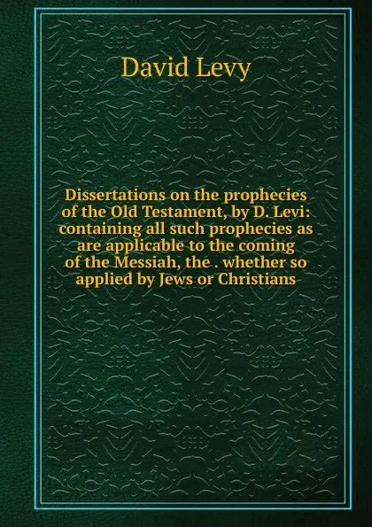 Обложка книги Dissertations on the prophecies of the Old Testament, by D. Levi: containing all such prophecies as are applicable to the coming of the Messiah, the . whether so applied by Jews or Christians, David Levy