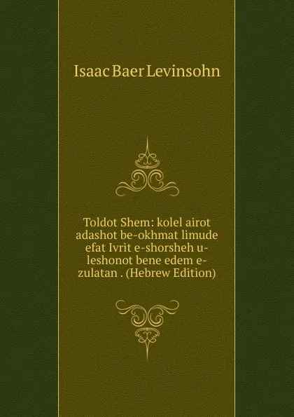 Обложка книги Toldot Shem: kolel airot adashot be-okhmat limude efat Ivrit e-shorsheh u-leshonot bene edem e-zulatan . (Hebrew Edition), Isaac Baer Levinsohn