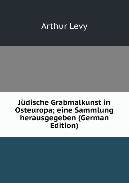 Обложка книги Judische Grabmalkunst in Osteuropa; eine Sammlung herausgegeben (German Edition), Arthur Levy