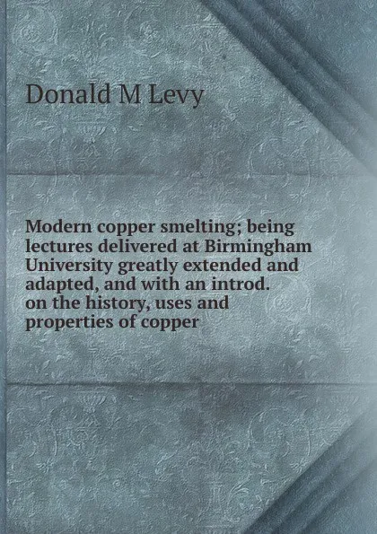 Обложка книги Modern copper smelting; being lectures delivered at Birmingham University greatly extended and adapted, and with an introd. on the history, uses and properties of copper, Donald M Levy