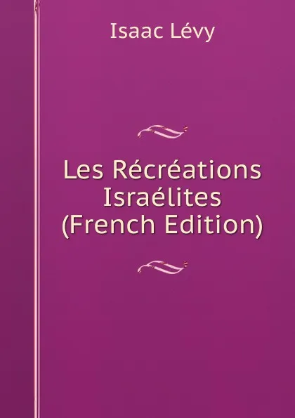 Обложка книги Les Recreations Israelites (French Edition), Isaac Lévy