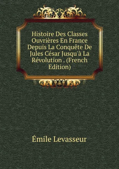 Обложка книги Histoire Des Classes Ouvrieres En France Depuis La Conquete De Jules Cesar Jusqu.a La Revolution . (French Edition), Émile Levasseur