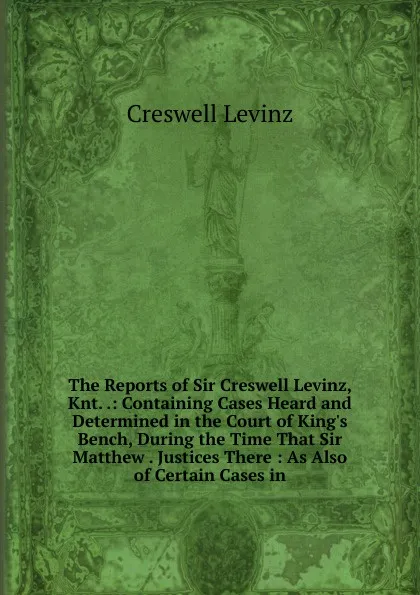 Обложка книги The Reports of Sir Creswell Levinz, Knt. .: Containing Cases Heard and Determined in the Court of King.s Bench, During the Time That Sir Matthew . Justices There : As Also of Certain Cases in, Creswell Levinz