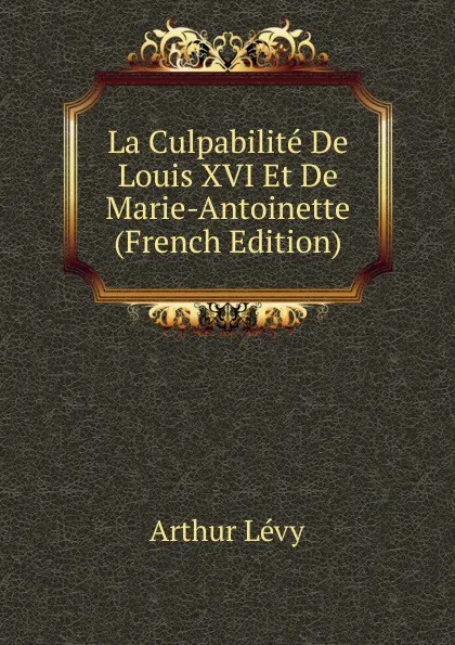 Обложка книги La Culpabilite De Louis XVI Et De Marie-Antoinette (French Edition), Arthur Levy