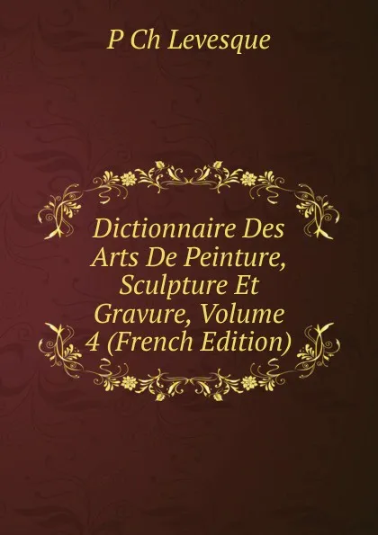 Обложка книги Dictionnaire Des Arts De Peinture, Sculpture Et Gravure, Volume 4 (French Edition), P Ch Levesque