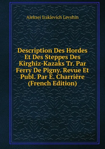 Обложка книги Description Des Hordes Et Des Steppes Des Kirghiz-Kazaks Tr. Par Ferry De Pigny. Revue Et Publ. Par E. Charriere (French Edition), Aleksei Iraklevich Levshin