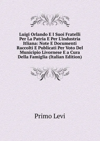 Обложка книги Luigi Orlando E I Suoi Fratelli Per La Patria E Per L.industria Itliana: Note E Documenti Raccolti E Publicati Per Voto Del Municipio Livornese E a Cura Della Famiglia (Italian Edition), Primo Levi