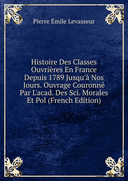 Обложка книги Histoire Des Classes Ouvrieres En France Depuis 1789 Jusqu.a Nos Jours. Ouvrage Couronne Par L.acad. Des Sci. Morales Et Pol (French Edition), Pierre Émile Levasseur