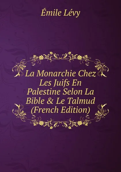 Обложка книги La Monarchie Chez Les Juifs En Palestine Selon La Bible . Le Talmud (French Edition), Émile Lévy