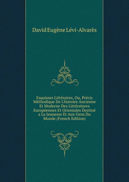 Обложка книги Esquisses Litteraires, Ou, Precis Methodique De L.histoire Ancienne Et Moderne Des Litteratures Europeennes Et Orientales Destine a La Jeunesse Et Aux Gens Du Monde (French Edition), David Eugène Lévi-Alvarès