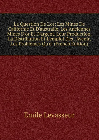 Обложка книги La Question De L.or: Les Mines De Californie Et D.australie, Les Anciennes Mines D.or Et D.argent, Leur Production, La Distribution Et L.emploi Des . Avenir, Les Problemes Qu.el (French Edition), Émile Levasseur