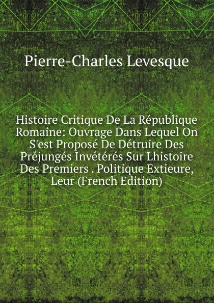 Обложка книги Histoire Critique De La Republique Romaine: Ouvrage Dans Lequel On S.est Propose De Detruire Des Prejunges Inveteres Sur Lhistoire Des Premiers . Politique Extieure, Leur (French Edition), Pierre-Charles Levesque