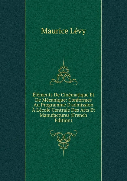Обложка книги Elements De Cinematique Et De Mecanique: Conformes Au Programme D.admission A L.ecole Centrale Des Arts Et Manufactures (French Edition), Maurice Lévy
