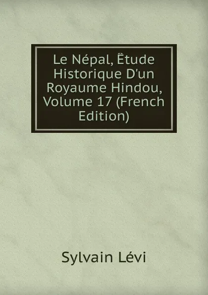 Обложка книги Le Nepal, Etude Historique D.un Royaume Hindou, Volume 17 (French Edition), Sylvain Lévi