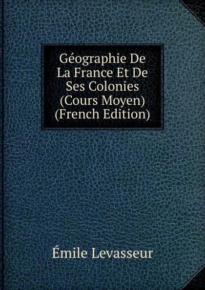 Обложка книги Geographie De La France Et De Ses Colonies (Cours Moyen) (French Edition), Émile Levasseur