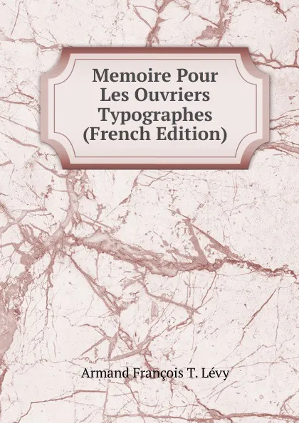 Обложка книги Memoire Pour Les Ouvriers Typographes (French Edition), Armand François T. Lévy