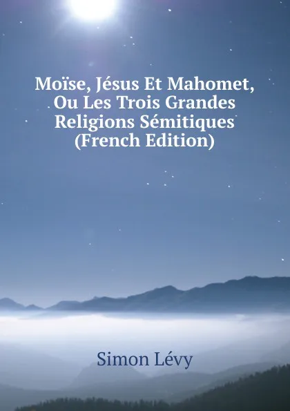 Обложка книги Moise, Jesus Et Mahomet, Ou Les Trois Grandes Religions Semitiques (French Edition), Simon Lévy