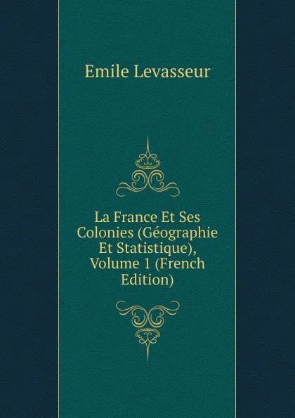 Обложка книги La France Et Ses Colonies (Geographie Et Statistique), Volume 1 (French Edition), Émile Levasseur