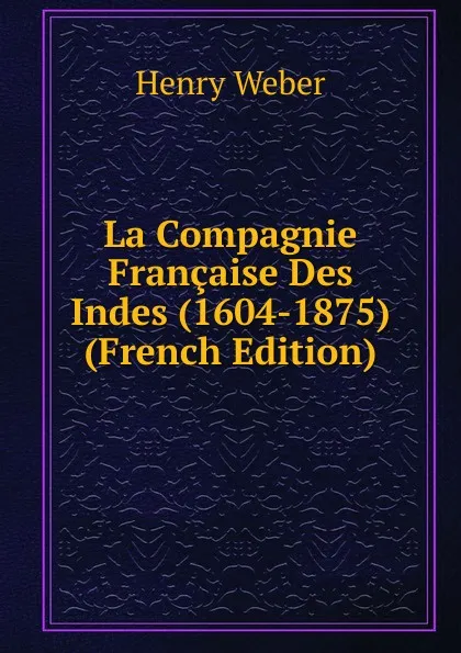 Обложка книги La Compagnie Francaise Des Indes (1604-1875) (French Edition), Henry Weber