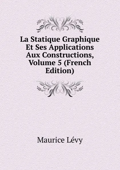 Обложка книги La Statique Graphique Et Ses Applications Aux Constructions, Volume 5 (French Edition), Maurice Lévy