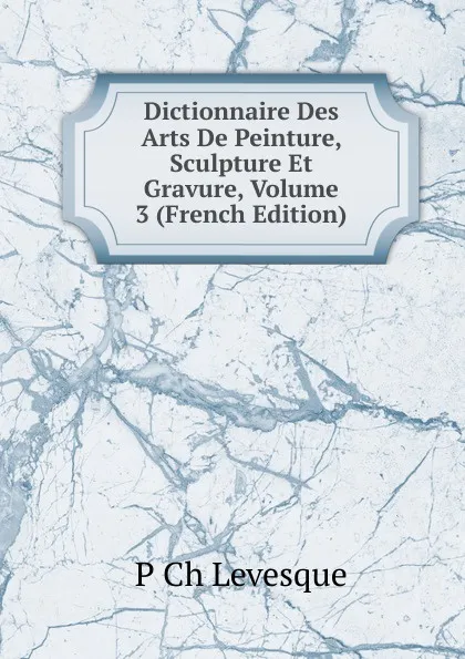 Обложка книги Dictionnaire Des Arts De Peinture, Sculpture Et Gravure, Volume 3 (French Edition), P Ch Levesque