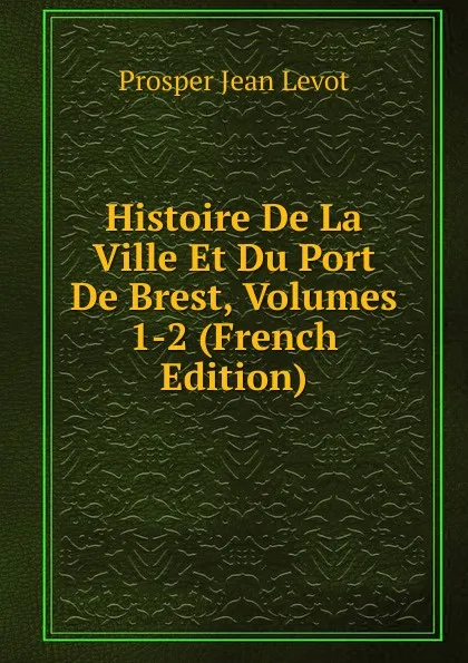 Обложка книги Histoire De La Ville Et Du Port De Brest, Volumes 1-2 (French Edition), Prosper Jean Levot