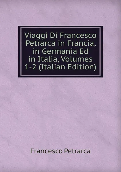 Обложка книги Viaggi Di Francesco Petrarca in Francia, in Germania Ed in Italia, Volumes 1-2 (Italian Edition), Francesco Petrarca